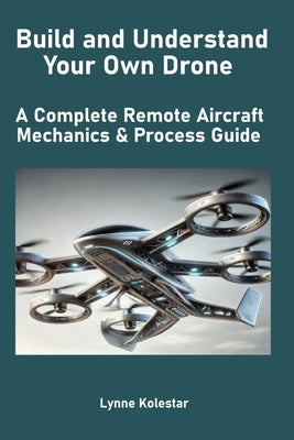 Build and Understand Your Own Drone: A Complete Remote Aircraft Mechanics & Process Guide by Kolestar, Lynne