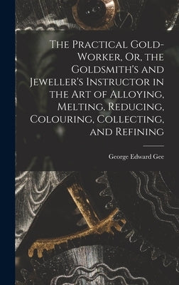 The Practical Gold-Worker, Or, the Goldsmith's and Jeweller's Instructor in the Art of Alloying, Melting, Reducing, Colouring, Collecting, and Refinin by Gee, George Edward