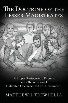 The Doctrine of the Lesser Magistrates: A Proper Resistance to Tyranny and a Repudiation of Unlimited Obedience to Civil Government by Trewhella, Matthew J.