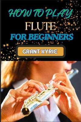 How to Play Flute for Beginners: Mastering Basic Techniques, Learning Essential Exercises, And Developing Proficient Skills by Kyrie, Grant
