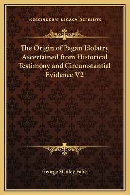 The Origin of Pagan Idolatry Ascertained from Historical Testimony and Circumstantial Evidence V2 by Faber, George Stanley