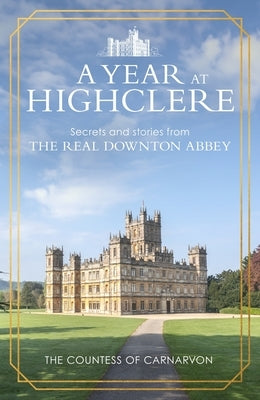 A Year at Highclere: Secrets and Stories from the Real Downton Abbey by Carnarvon, The Countess of