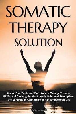 Somatic Therapy Solution: Stress-Free Tools and Exercises to Manage Trauma, PTSD, and Anxiety; Soothe Chronic Pain; And Strengthen the Mind-Body Conne by Mills, Madeline