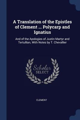 A Translation of the Epistles of Clement ... Polycarp and Ignatius: And of the Apologies of Justin Martyr and Tertullian, With Notes by T. Chevallier by Clement