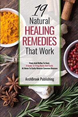 19 Natural Healing Remedies That work: From Acid Reflux To Gout, A Guide To Using Herbs And Foods At Home To Easily Reverse Common Diseases by Publishing, Archbrook