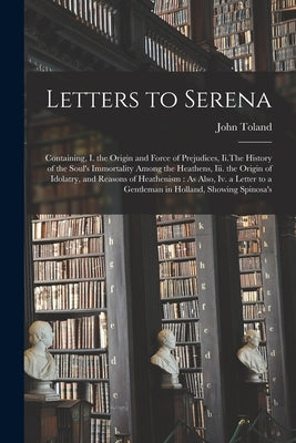 Letters to Serena: Containing, I. the Origin and Force of Prejudices, Ii.The History of the Soul's Immortality Among the Heathens, Iii. t by Toland, John