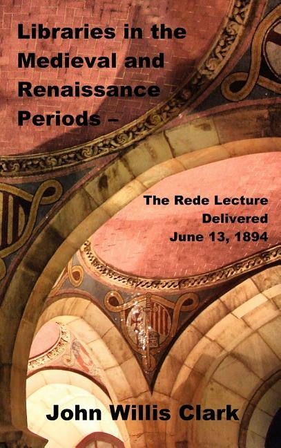 Libraries in the Medieval and Renaissance Periods - The Rede Lecture Delivered June 13, 1894 by Clark, John Willis