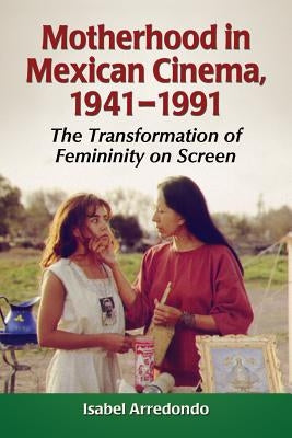 Motherhood in Mexican Cinema, 1941-1991: The Transformation of Femininity on Screen by Arredondo, Isabel