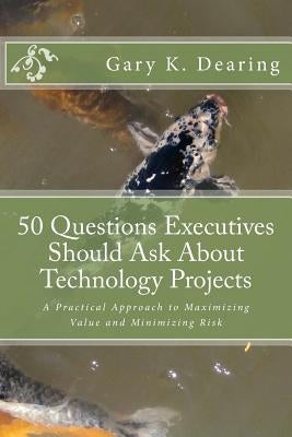 50 Questions Executives Should Ask About Technology Projects: A Practical Approach to Maximizing Value and Minimizing Risk by Dearing, Gary K.