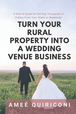 Turn Your Rural Property into a Wedding Venue Business: A How-to Guide for Earning Thousands of Dollars From Your Home on Weekends by Quiriconi, Ameé