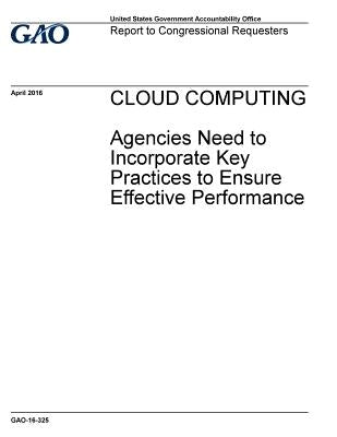 CLOUD COMPUTING Agencies Need to Incorporate Key Practices to Ensure Effective Performance by Accountability Office, U. S. Government