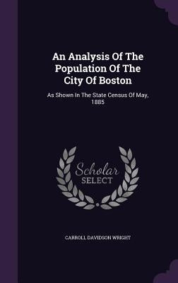 An Analysis Of The Population Of The City Of Boston: As Shown In The State Census Of May, 1885 by Wright, Carroll Davidson