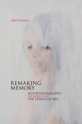 Remaking Memory: autoethnography, memoir and the ethics of Self by Freeman, John
