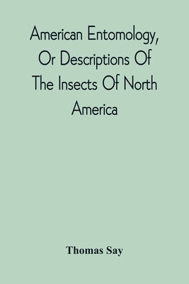 American Entomology, Or Descriptions Of The Insects Of North America: Illustrated By Coloured Figures From Original Drawings Executed From Nature by Say, Thomas
