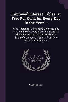 Improved Interest Tables, at Five Per Cent. for Every Day in the Year ...: Also, Tables for Calculating Commissions On the Sale of Goods, From One-Eig by Reed, William