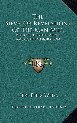 The Sieve; Or Revelations Of The Man Mill: Being The Truth About American Immigration by Weiss, Feri Felix