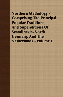 Northern Mythology - Comprising the Principal Popular Traditions and Superstitions of Scandinavia, North Germany, and the Netherlands - Volume I. by Thorpe, Benjamin