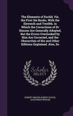 The Elements of Euclid, Viz. the First Six Books, With the Eleventh and Twelfth. in Which the Corrections of Dr Simson Are Generally Adopted, But the by Simson, Robert