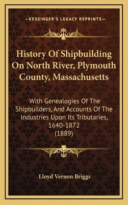 History Of Shipbuilding On North River, Plymouth County, Massachusetts: With Genealogies Of The Shipbuilders, And Accounts Of The Industries Upon Its by Briggs, Lloyd Vernon