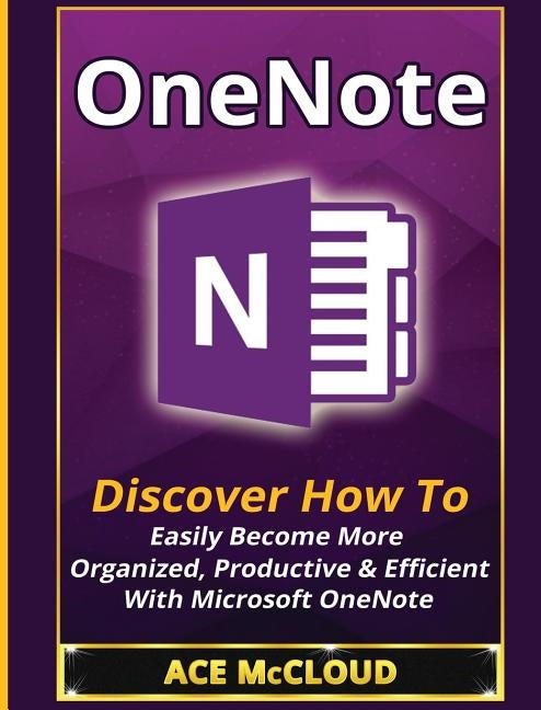 OneNote: Discover How To Easily Become More Organized, Productive & Efficient With Microsoft OneNote by McCloud, Ace