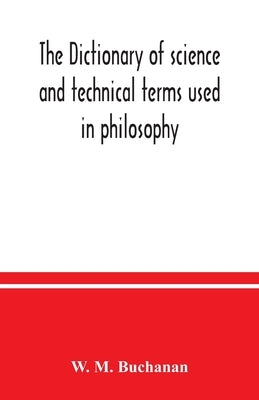 The dictionary of science and technical terms used in philosophy, literature, professions, commerce, arts, and trades by M. Buchanan, W.