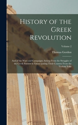 History of the Greek Revolution: And of the Wars and Campaigns Arising From the Struggles of the Greek Patriots in Emancipating Their Country From the by Gordon, Thomas