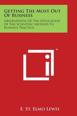 Getting The Most Out Of Business: Observations Of The Application Of The Scientific Method To Business Practice by Lewis, E. St Elmo