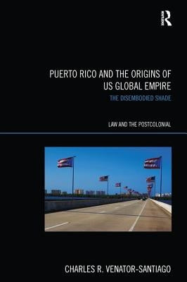 Puerto Rico and the Origins of U.S. Global Empire: The Disembodied Shade by Venator-Santiago, Charles R.