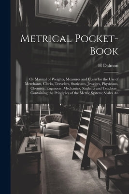 Metrical Pocket-Book: Or Manual of Weights, Measures and Coins for the Use of Merchants, Clerks, Travelers, Staticians, Jewelers, Physicians by Dalmon, H.