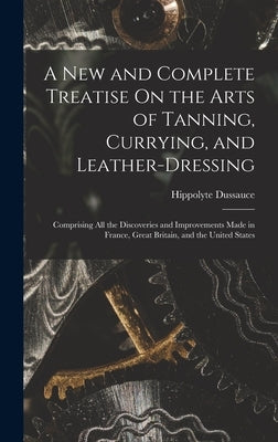 A New and Complete Treatise On the Arts of Tanning, Currying, and Leather-Dressing: Comprising All the Discoveries and Improvements Made in France, Gr by Dussauce, Hippolyte