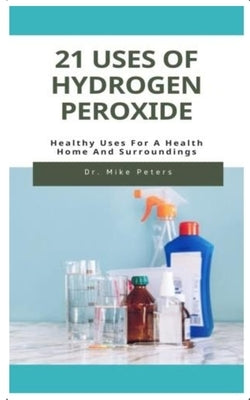 21 Uses of Hydrogen Peroxide: Healthy Uses For A Health Home And Surroundings by Peters, Mike