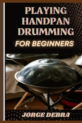 Playing Handpan Drumming for Beginners: Master the Art of Melodic Rhythms: A Step-by-Step Guide to Playing the Handpan with Confidence by Debra, Jorge