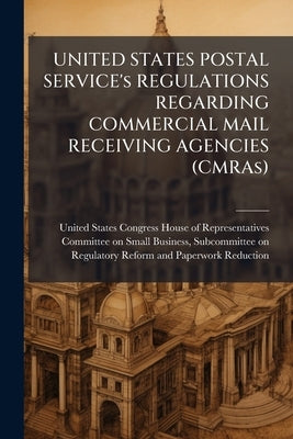 UNITED STATES POSTAL SERVICE's REGULATIONS REGARDING COMMERCIAL MAIL RECEIVING AGENCIES (CMRAs) by United States Congress House of Represen