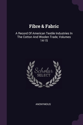 Fibre & Fabric: A Record Of American Textile Industries In The Cotton And Woolen Trade, Volumes 14-15 by Anonymous