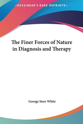 The Finer Forces of Nature in Diagnosis and Therapy by White, George Starr
