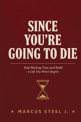 Since You're Going to Die: Stop Wasting Time and Build a Life You Won't Regret by Steel J., Marcus