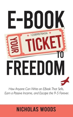 Ebook Your Ticket to Freedom; How Anyone Can Write an Ebook That Sells, Earn a Passive Income, and Escape the 9-5 Forever. by Woods, Nicholas