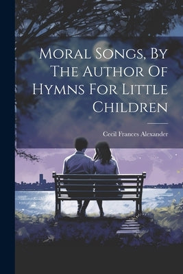 Moral Songs, By The Author Of Hymns For Little Children by Alexander, Cecil Frances