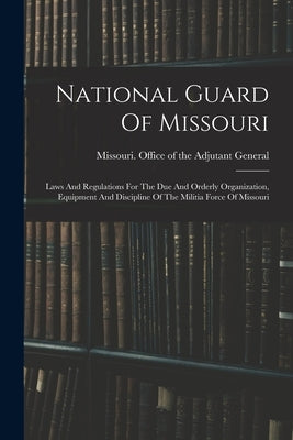 National Guard Of Missouri: Laws And Regulations For The Due And Orderly Organization, Equipment And Discipline Of The Militia Force Of Missouri by Missouri Office of the Adjutant Gene