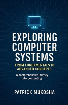 "Exploring Computer Systems: From Fundamentals to Advanced Concepts" by Mukosha, Patrick