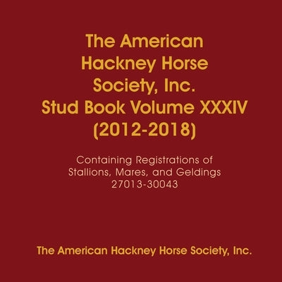 The American Hackney Horse Society, Inc. Stud Book Volume XXXIV (2012-2018): Containing Registrations of Stallions, Mares, and Geldings 27013-30043 by The American Hackney Horse Society, Inc