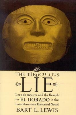 The Miraculous Lie: Lope de Aguirre and the Search for El Dorado in the Latin American Historical Novel by Lewis, Bart L.