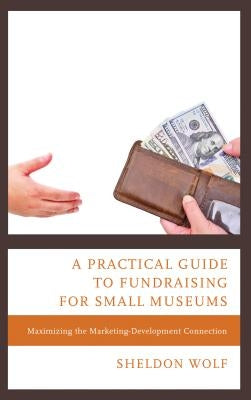 A Practical Guide to Fundraising for Small Museums: Maximizing the Marketing-Development Connection by Wolf, Sheldon