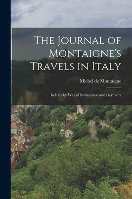The Journal of Montaigne's Travels in Italy: In Italy by Way of Switzerland and Germany by Montaigne, Michel