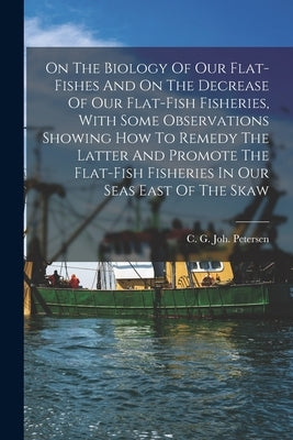 On The Biology Of Our Flat-fishes And On The Decrease Of Our Flat-fish Fisheries, With Some Observations Showing How To Remedy The Latter And Promote by Petersen, C. G. Joh (Carl Georg Joha