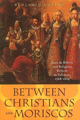 Between Christians and Moriscos: Juan de Ribera and Religious Reform in Valencia, 1568-1614 by Ehlers, Benjamin