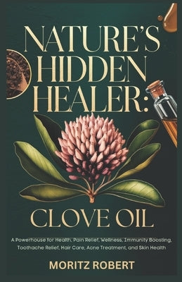 Nature's Hidden Healer: CLOVE OIL: Powerhouse for Health, Pain Relief, Wellness, Immunity Boosting, Toothache Relief, Hair Care, Acne Treatment, and S by Robert, Moritz