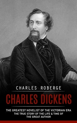 Charles Dickens: The Greatest Novelist of the Victorian Era (The True Story of the Life & Time of the Great Author) by Roberge, Charles