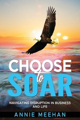 Choose to Soar: Navigating Disruption In Business And Life by Meehan, Annie