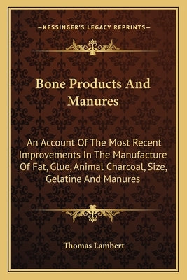 Bone Products And Manures: An Account Of The Most Recent Improvements In The Manufacture Of Fat, Glue, Animal Charcoal, Size, Gelatine And Manure by Lambert, Thomas